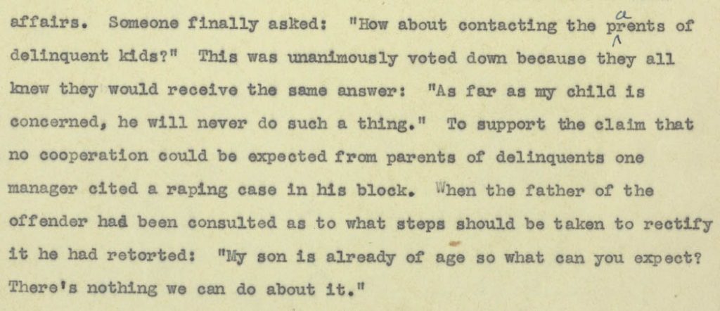 Excerpt of Tamie Tsuchiyama's notes from a block managers' meeting in Poston, June 1943. Text reads "Someone finally asked: How about contacting the parents of delinquent kids? This was unanimously voted down because they all knew they would receive the same answer: As far as my child is concerned, he will never do such a thing. To support the claim that no cooperation could be expected from parents of delinquents one manager cited a raping case in his block. When the father of the offender had been consulted as to what steps should be taken to rectify it he had retorted: My son is already of an age so what can you expect? There's nothing we can do about it."