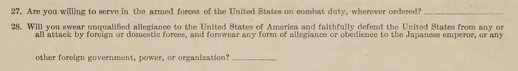 Questions 27 and 28 from the "loyalty questionnaire" incarcerated Japanese Americans were forced to answer in 1943. Question 27 reads "Are you willing to serve in the armed forces of the United States on combat duty, wherever ordered?" Question 28 reads "Will you swear unqualified allegiance to the United States of American and faithfully defend the United States from any and all attack by foreign or domestic forces, and forswear any form of allegiance or obedience to the Japanese emperor, or any other foreign government, power, or organization?"