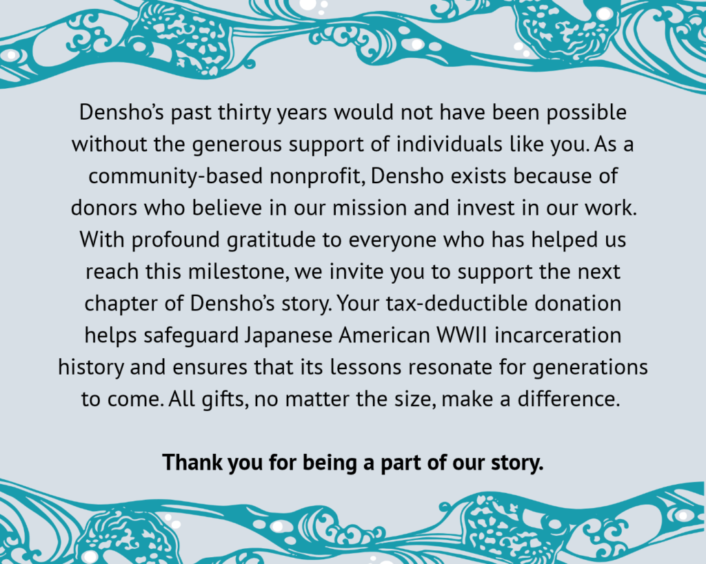 Densho’s past thirty years would not have been possible without the generous support of individuals like you. As a community-based nonprofit, Densho exists because of donors who believe in our mission and invest in our work. With profound gratitude to everyone who has helped us reach this milestone, we invite you to support the next chapter of Densho’s story. Your tax-deductible donation helps safeguard Japanese American WWII incarceration history and ensures that its lessons resonate for generations to come. All gifts, no matter the size, make a difference. Thank you for being a part of our story.